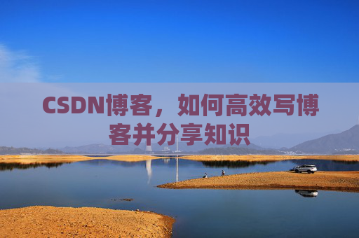 CSDN博客,如何高效写博客并分享知识 CSDN博客,如何高效写博客并分享知识